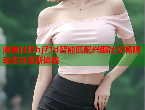 海角社区hj71d智能匹配兴趣社交畅聊动态分享新体验