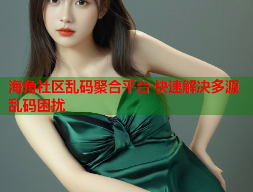 海角社区乱码聚合平台 快速解决多源乱码困扰