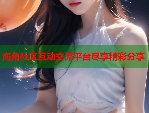海角社区互动交流平台尽享精彩分享