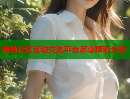 海角社区互动交流平台尽享精彩分享