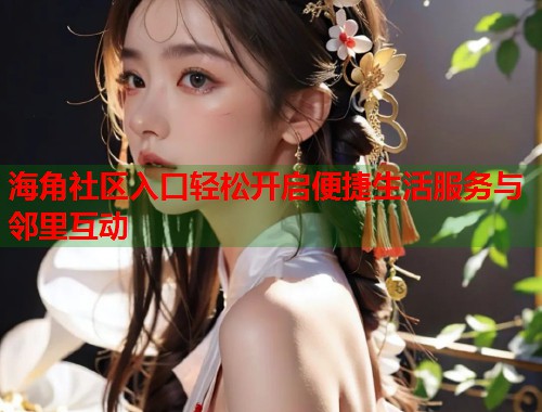 海角社区入口轻松开启便捷生活服务与邻里互动