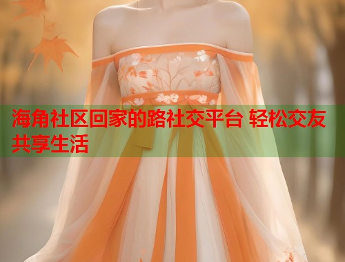 海角社区回家的路社交平台 轻松交友共享生活