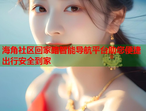 海角社区回家路智能导航平台助您便捷出行安全到家