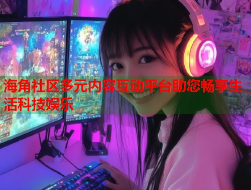 海角社区多元内容互动平台助您畅享生活科技娱乐