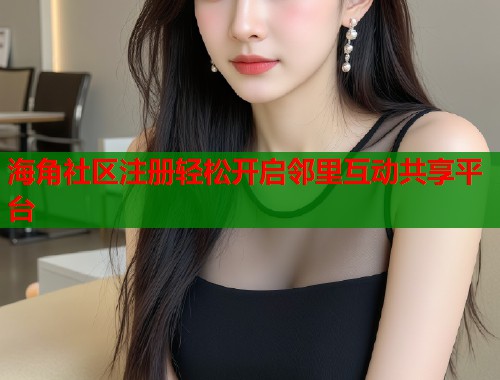 海角社区注册轻松开启邻里互动共享平台