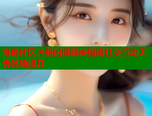海角社区注册闪退解决指南社交互动无忧体验提升