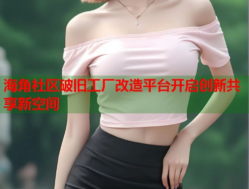 海角社区破旧工厂改造平台开启创新共享新空间
