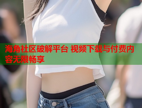 海角社区破解平台 视频下载与付费内容无限畅享