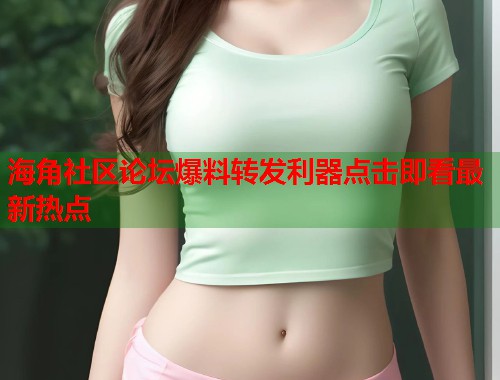 海角社区论坛爆料转发利器点击即看最新热点