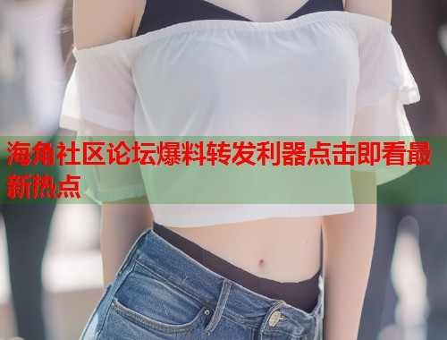 海角社区论坛爆料转发利器点击即看最新热点