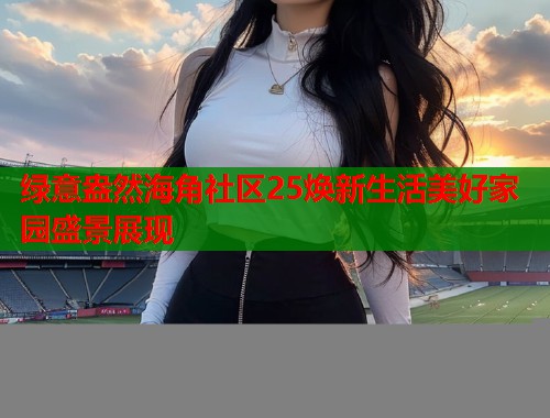 绿意盎然海角社区25焕新生活美好家园盛景展现