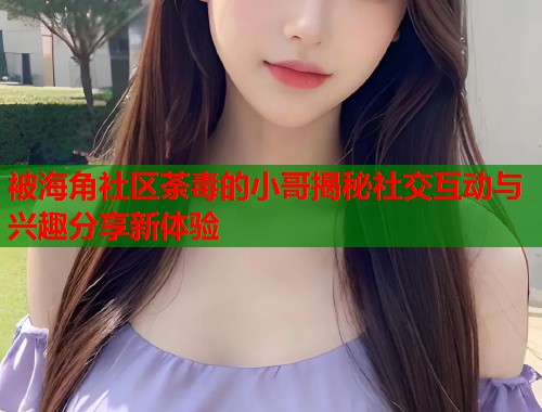 被海角社区荼毒的小哥揭秘社交互动与兴趣分享新体验