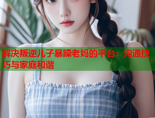 解决叛逆儿子暴躁老妈的平台：沟通技巧与家庭和谐