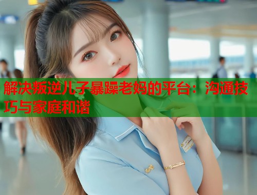 解决叛逆儿子暴躁老妈的平台：沟通技巧与家庭和谐
