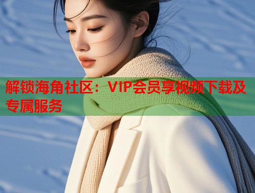 解锁海角社区：VIP会员享视频下载及专属服务